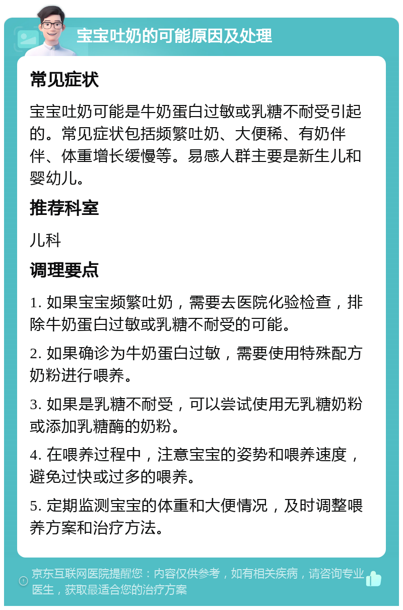 宝宝吐奶的可能原因及处理 常见症状 宝宝吐奶可能是牛奶蛋白过敏或乳糖不耐受引起的。常见症状包括频繁吐奶、大便稀、有奶伴伴、体重增长缓慢等。易感人群主要是新生儿和婴幼儿。 推荐科室 儿科 调理要点 1. 如果宝宝频繁吐奶，需要去医院化验检查，排除牛奶蛋白过敏或乳糖不耐受的可能。 2. 如果确诊为牛奶蛋白过敏，需要使用特殊配方奶粉进行喂养。 3. 如果是乳糖不耐受，可以尝试使用无乳糖奶粉或添加乳糖酶的奶粉。 4. 在喂养过程中，注意宝宝的姿势和喂养速度，避免过快或过多的喂养。 5. 定期监测宝宝的体重和大便情况，及时调整喂养方案和治疗方法。