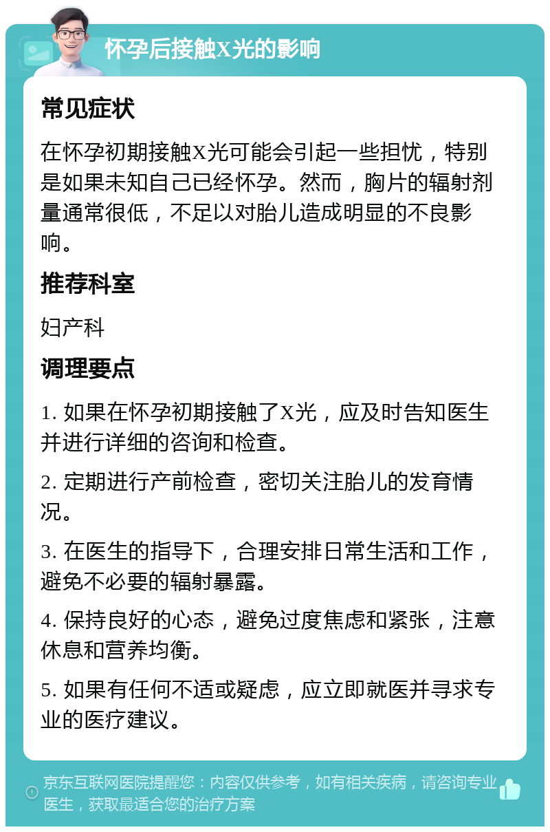 怀孕后接触X光的影响 常见症状 在怀孕初期接触X光可能会引起一些担忧，特别是如果未知自己已经怀孕。然而，胸片的辐射剂量通常很低，不足以对胎儿造成明显的不良影响。 推荐科室 妇产科 调理要点 1. 如果在怀孕初期接触了X光，应及时告知医生并进行详细的咨询和检查。 2. 定期进行产前检查，密切关注胎儿的发育情况。 3. 在医生的指导下，合理安排日常生活和工作，避免不必要的辐射暴露。 4. 保持良好的心态，避免过度焦虑和紧张，注意休息和营养均衡。 5. 如果有任何不适或疑虑，应立即就医并寻求专业的医疗建议。