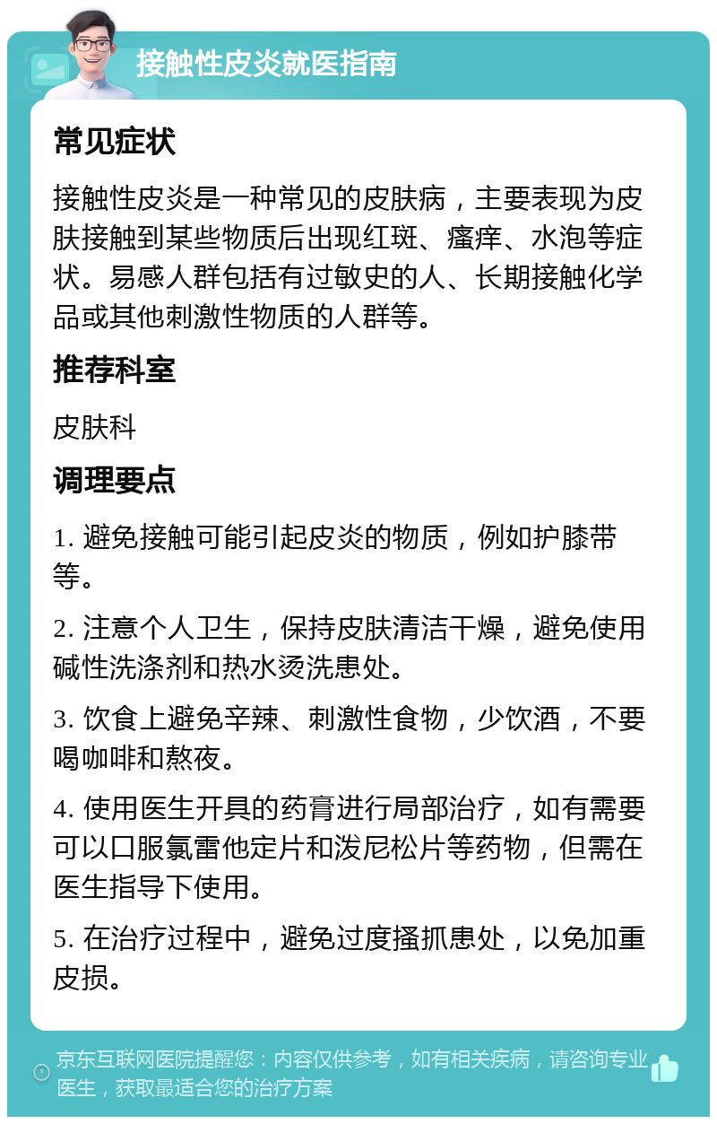 接触性皮炎就医指南 常见症状 接触性皮炎是一种常见的皮肤病，主要表现为皮肤接触到某些物质后出现红斑、瘙痒、水泡等症状。易感人群包括有过敏史的人、长期接触化学品或其他刺激性物质的人群等。 推荐科室 皮肤科 调理要点 1. 避免接触可能引起皮炎的物质，例如护膝带等。 2. 注意个人卫生，保持皮肤清洁干燥，避免使用碱性洗涤剂和热水烫洗患处。 3. 饮食上避免辛辣、刺激性食物，少饮酒，不要喝咖啡和熬夜。 4. 使用医生开具的药膏进行局部治疗，如有需要可以口服氯雷他定片和泼尼松片等药物，但需在医生指导下使用。 5. 在治疗过程中，避免过度搔抓患处，以免加重皮损。