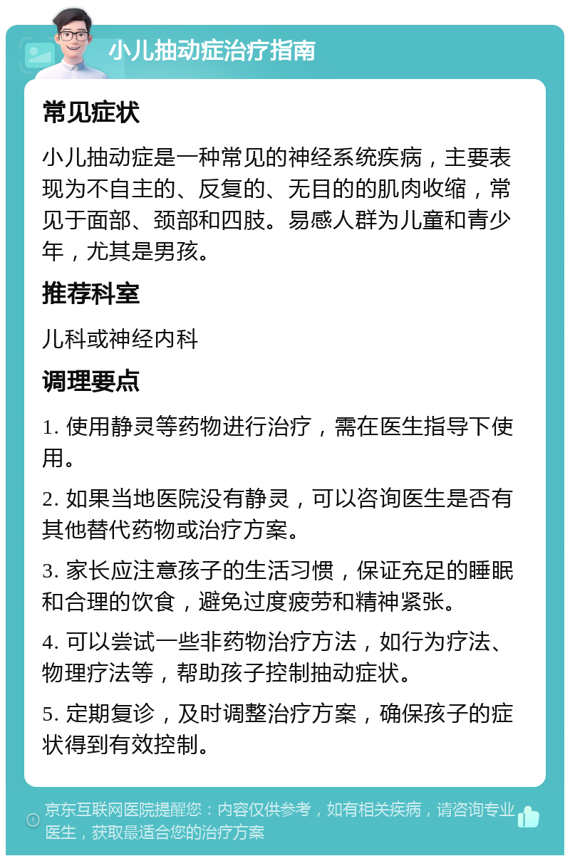 小儿抽动症治疗指南 常见症状 小儿抽动症是一种常见的神经系统疾病，主要表现为不自主的、反复的、无目的的肌肉收缩，常见于面部、颈部和四肢。易感人群为儿童和青少年，尤其是男孩。 推荐科室 儿科或神经内科 调理要点 1. 使用静灵等药物进行治疗，需在医生指导下使用。 2. 如果当地医院没有静灵，可以咨询医生是否有其他替代药物或治疗方案。 3. 家长应注意孩子的生活习惯，保证充足的睡眠和合理的饮食，避免过度疲劳和精神紧张。 4. 可以尝试一些非药物治疗方法，如行为疗法、物理疗法等，帮助孩子控制抽动症状。 5. 定期复诊，及时调整治疗方案，确保孩子的症状得到有效控制。