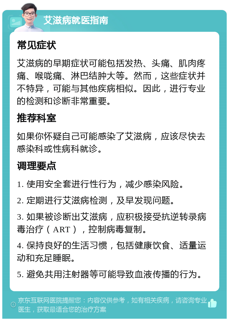 艾滋病就医指南 常见症状 艾滋病的早期症状可能包括发热、头痛、肌肉疼痛、喉咙痛、淋巴结肿大等。然而，这些症状并不特异，可能与其他疾病相似。因此，进行专业的检测和诊断非常重要。 推荐科室 如果你怀疑自己可能感染了艾滋病，应该尽快去感染科或性病科就诊。 调理要点 1. 使用安全套进行性行为，减少感染风险。 2. 定期进行艾滋病检测，及早发现问题。 3. 如果被诊断出艾滋病，应积极接受抗逆转录病毒治疗（ART），控制病毒复制。 4. 保持良好的生活习惯，包括健康饮食、适量运动和充足睡眠。 5. 避免共用注射器等可能导致血液传播的行为。