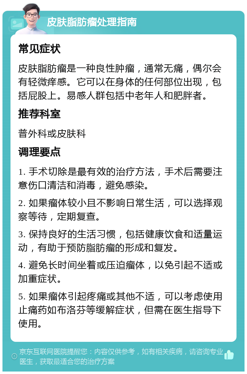 皮肤脂肪瘤处理指南 常见症状 皮肤脂肪瘤是一种良性肿瘤，通常无痛，偶尔会有轻微痒感。它可以在身体的任何部位出现，包括屁股上。易感人群包括中老年人和肥胖者。 推荐科室 普外科或皮肤科 调理要点 1. 手术切除是最有效的治疗方法，手术后需要注意伤口清洁和消毒，避免感染。 2. 如果瘤体较小且不影响日常生活，可以选择观察等待，定期复查。 3. 保持良好的生活习惯，包括健康饮食和适量运动，有助于预防脂肪瘤的形成和复发。 4. 避免长时间坐着或压迫瘤体，以免引起不适或加重症状。 5. 如果瘤体引起疼痛或其他不适，可以考虑使用止痛药如布洛芬等缓解症状，但需在医生指导下使用。