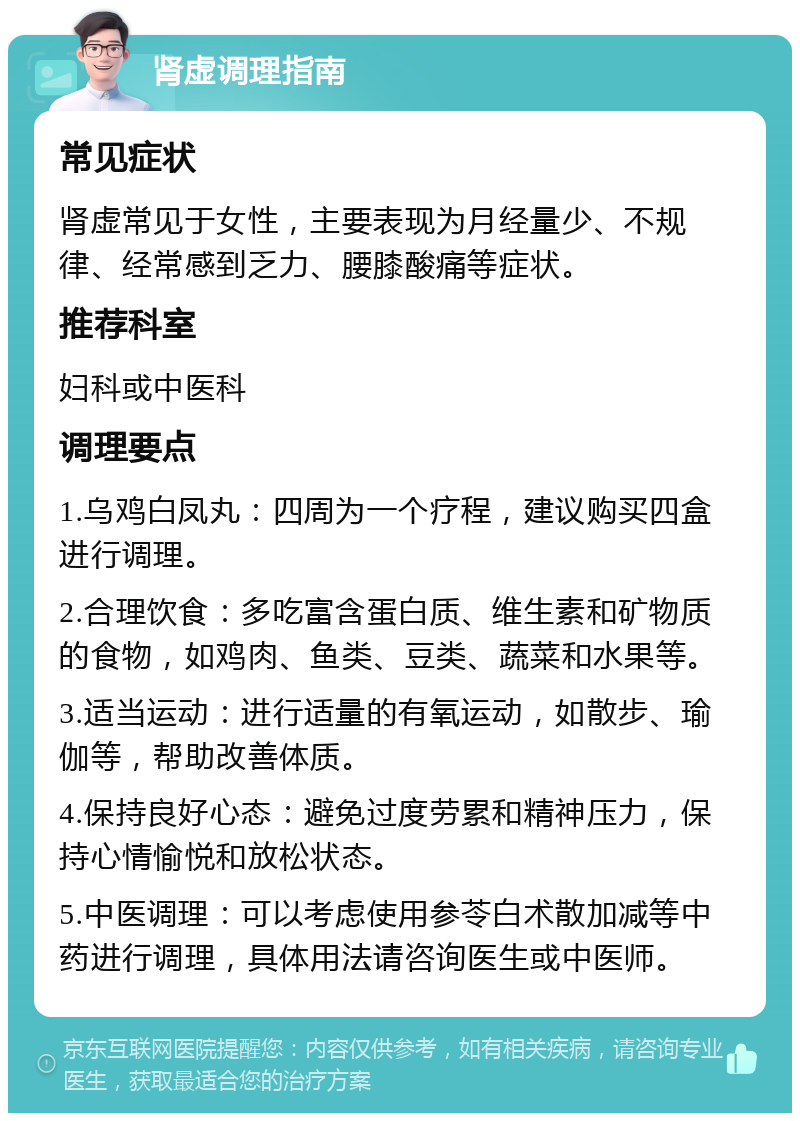 肾虚调理指南 常见症状 肾虚常见于女性，主要表现为月经量少、不规律、经常感到乏力、腰膝酸痛等症状。 推荐科室 妇科或中医科 调理要点 1.乌鸡白凤丸：四周为一个疗程，建议购买四盒进行调理。 2.合理饮食：多吃富含蛋白质、维生素和矿物质的食物，如鸡肉、鱼类、豆类、蔬菜和水果等。 3.适当运动：进行适量的有氧运动，如散步、瑜伽等，帮助改善体质。 4.保持良好心态：避免过度劳累和精神压力，保持心情愉悦和放松状态。 5.中医调理：可以考虑使用参苓白术散加减等中药进行调理，具体用法请咨询医生或中医师。