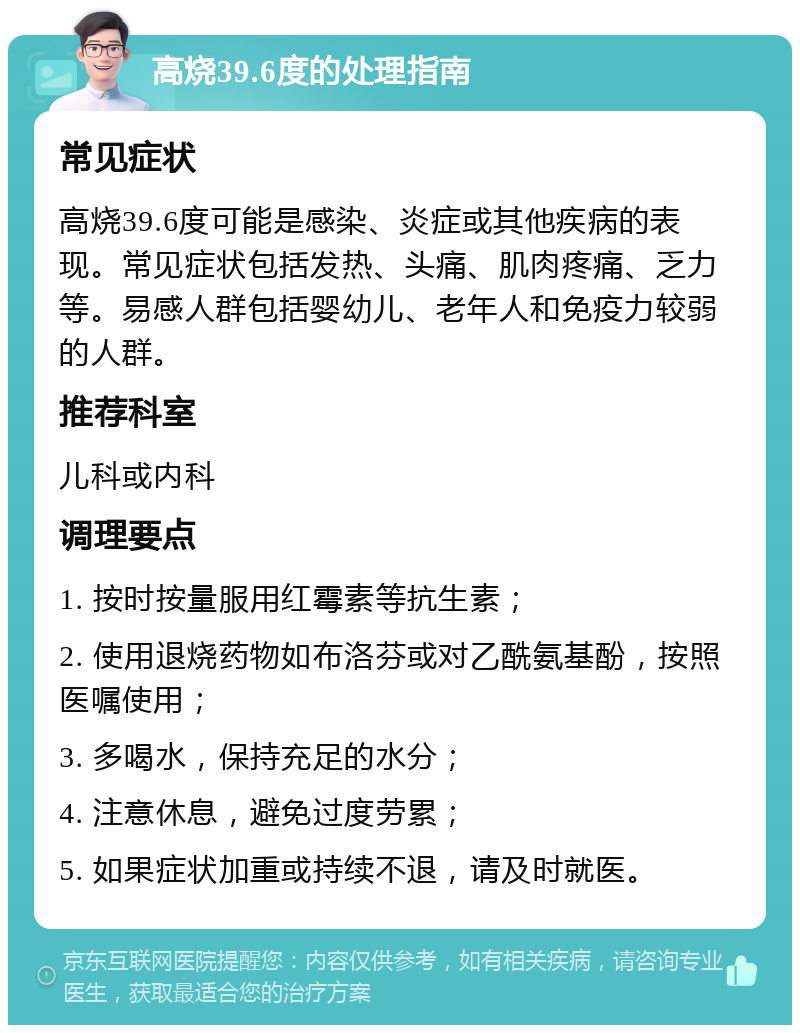 高烧39.6度的处理指南 常见症状 高烧39.6度可能是感染、炎症或其他疾病的表现。常见症状包括发热、头痛、肌肉疼痛、乏力等。易感人群包括婴幼儿、老年人和免疫力较弱的人群。 推荐科室 儿科或内科 调理要点 1. 按时按量服用红霉素等抗生素； 2. 使用退烧药物如布洛芬或对乙酰氨基酚，按照医嘱使用； 3. 多喝水，保持充足的水分； 4. 注意休息，避免过度劳累； 5. 如果症状加重或持续不退，请及时就医。