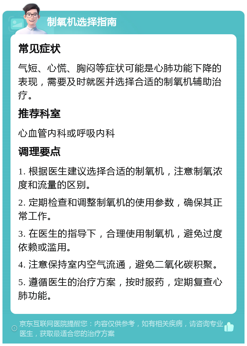 制氧机选择指南 常见症状 气短、心慌、胸闷等症状可能是心肺功能下降的表现，需要及时就医并选择合适的制氧机辅助治疗。 推荐科室 心血管内科或呼吸内科 调理要点 1. 根据医生建议选择合适的制氧机，注意制氧浓度和流量的区别。 2. 定期检查和调整制氧机的使用参数，确保其正常工作。 3. 在医生的指导下，合理使用制氧机，避免过度依赖或滥用。 4. 注意保持室内空气流通，避免二氧化碳积聚。 5. 遵循医生的治疗方案，按时服药，定期复查心肺功能。