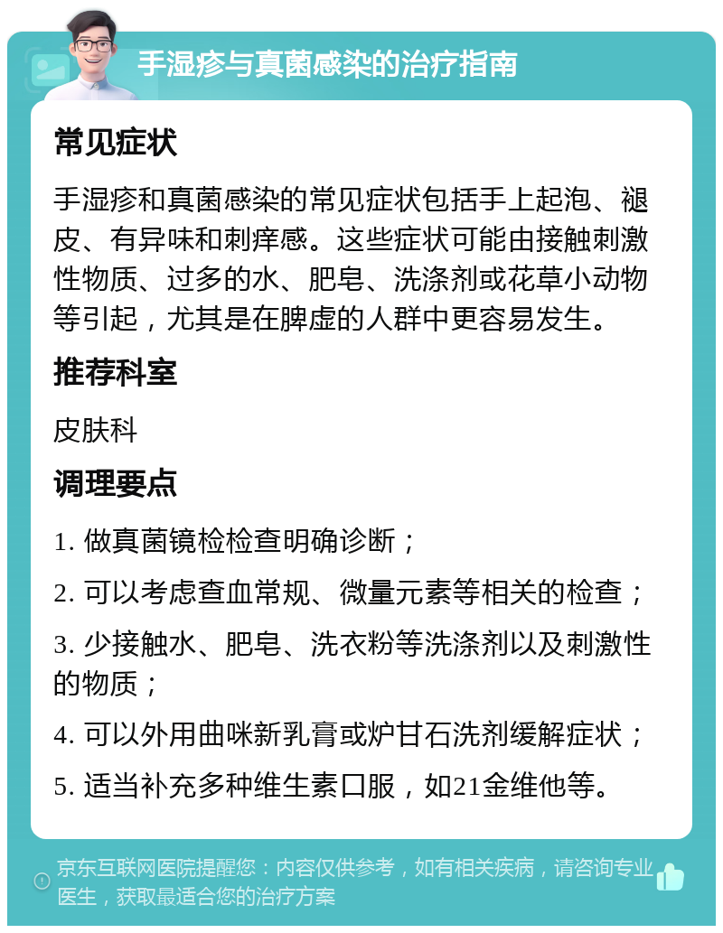 手湿疹与真菌感染的治疗指南 常见症状 手湿疹和真菌感染的常见症状包括手上起泡、褪皮、有异味和刺痒感。这些症状可能由接触刺激性物质、过多的水、肥皂、洗涤剂或花草小动物等引起，尤其是在脾虚的人群中更容易发生。 推荐科室 皮肤科 调理要点 1. 做真菌镜检检查明确诊断； 2. 可以考虑查血常规、微量元素等相关的检查； 3. 少接触水、肥皂、洗衣粉等洗涤剂以及刺激性的物质； 4. 可以外用曲咪新乳膏或炉甘石洗剂缓解症状； 5. 适当补充多种维生素口服，如21金维他等。