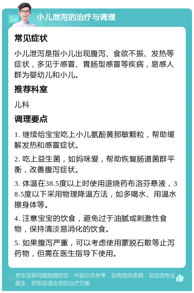 小儿泄泻的治疗与调理 常见症状 小儿泄泻是指小儿出现腹泻、食欲不振、发热等症状，多见于感冒、胃肠型感冒等疾病，易感人群为婴幼儿和小儿。 推荐科室 儿科 调理要点 1. 继续给宝宝吃上小儿氨酚黄那敏颗粒，帮助缓解发热和感冒症状。 2. 吃上益生菌，如妈咪爱，帮助恢复肠道菌群平衡，改善腹泻症状。 3. 体温在38.5度以上时使用退烧药布洛芬悬液，38.5度以下采用物理降温方法，如多喝水、用温水擦身体等。 4. 注意宝宝的饮食，避免过于油腻或刺激性食物，保持清淡易消化的饮食。 5. 如果腹泻严重，可以考虑使用蒙脱石散等止泻药物，但需在医生指导下使用。