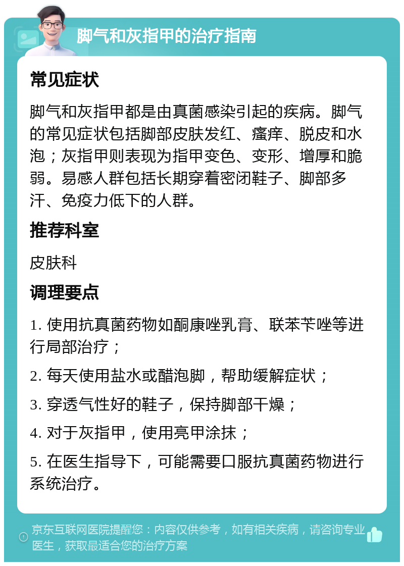 脚气和灰指甲的治疗指南 常见症状 脚气和灰指甲都是由真菌感染引起的疾病。脚气的常见症状包括脚部皮肤发红、瘙痒、脱皮和水泡；灰指甲则表现为指甲变色、变形、增厚和脆弱。易感人群包括长期穿着密闭鞋子、脚部多汗、免疫力低下的人群。 推荐科室 皮肤科 调理要点 1. 使用抗真菌药物如酮康唑乳膏、联苯苄唑等进行局部治疗； 2. 每天使用盐水或醋泡脚，帮助缓解症状； 3. 穿透气性好的鞋子，保持脚部干燥； 4. 对于灰指甲，使用亮甲涂抹； 5. 在医生指导下，可能需要口服抗真菌药物进行系统治疗。