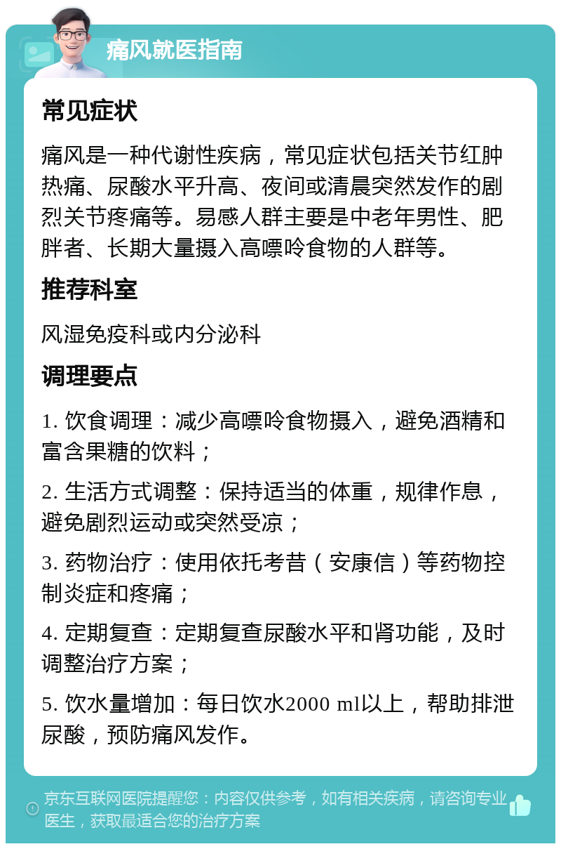 痛风就医指南 常见症状 痛风是一种代谢性疾病，常见症状包括关节红肿热痛、尿酸水平升高、夜间或清晨突然发作的剧烈关节疼痛等。易感人群主要是中老年男性、肥胖者、长期大量摄入高嘌呤食物的人群等。 推荐科室 风湿免疫科或内分泌科 调理要点 1. 饮食调理：减少高嘌呤食物摄入，避免酒精和富含果糖的饮料； 2. 生活方式调整：保持适当的体重，规律作息，避免剧烈运动或突然受凉； 3. 药物治疗：使用依托考昔（安康信）等药物控制炎症和疼痛； 4. 定期复查：定期复查尿酸水平和肾功能，及时调整治疗方案； 5. 饮水量增加：每日饮水2000 ml以上，帮助排泄尿酸，预防痛风发作。