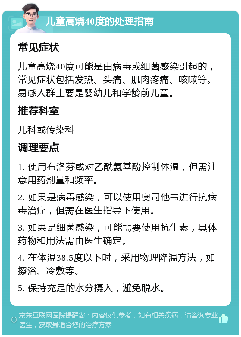 儿童高烧40度的处理指南 常见症状 儿童高烧40度可能是由病毒或细菌感染引起的，常见症状包括发热、头痛、肌肉疼痛、咳嗽等。易感人群主要是婴幼儿和学龄前儿童。 推荐科室 儿科或传染科 调理要点 1. 使用布洛芬或对乙酰氨基酚控制体温，但需注意用药剂量和频率。 2. 如果是病毒感染，可以使用奥司他韦进行抗病毒治疗，但需在医生指导下使用。 3. 如果是细菌感染，可能需要使用抗生素，具体药物和用法需由医生确定。 4. 在体温38.5度以下时，采用物理降温方法，如擦浴、冷敷等。 5. 保持充足的水分摄入，避免脱水。