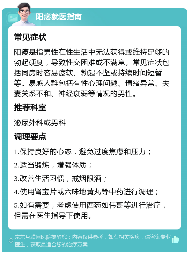 阳痿就医指南 常见症状 阳痿是指男性在性生活中无法获得或维持足够的勃起硬度，导致性交困难或不满意。常见症状包括同房时容易疲软、勃起不坚或持续时间短暂等。易感人群包括有性心理问题、情绪异常、夫妻关系不和、神经衰弱等情况的男性。 推荐科室 泌尿外科或男科 调理要点 1.保持良好的心态，避免过度焦虑和压力； 2.适当锻炼，增强体质； 3.改善生活习惯，戒烟限酒； 4.使用肾宝片或六味地黄丸等中药进行调理； 5.如有需要，考虑使用西药如伟哥等进行治疗，但需在医生指导下使用。