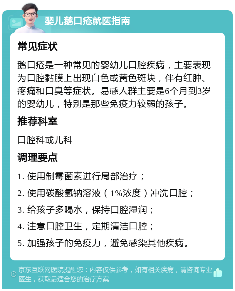 婴儿鹅口疮就医指南 常见症状 鹅口疮是一种常见的婴幼儿口腔疾病，主要表现为口腔黏膜上出现白色或黄色斑块，伴有红肿、疼痛和口臭等症状。易感人群主要是6个月到3岁的婴幼儿，特别是那些免疫力较弱的孩子。 推荐科室 口腔科或儿科 调理要点 1. 使用制霉菌素进行局部治疗； 2. 使用碳酸氢钠溶液（1%浓度）冲洗口腔； 3. 给孩子多喝水，保持口腔湿润； 4. 注意口腔卫生，定期清洁口腔； 5. 加强孩子的免疫力，避免感染其他疾病。