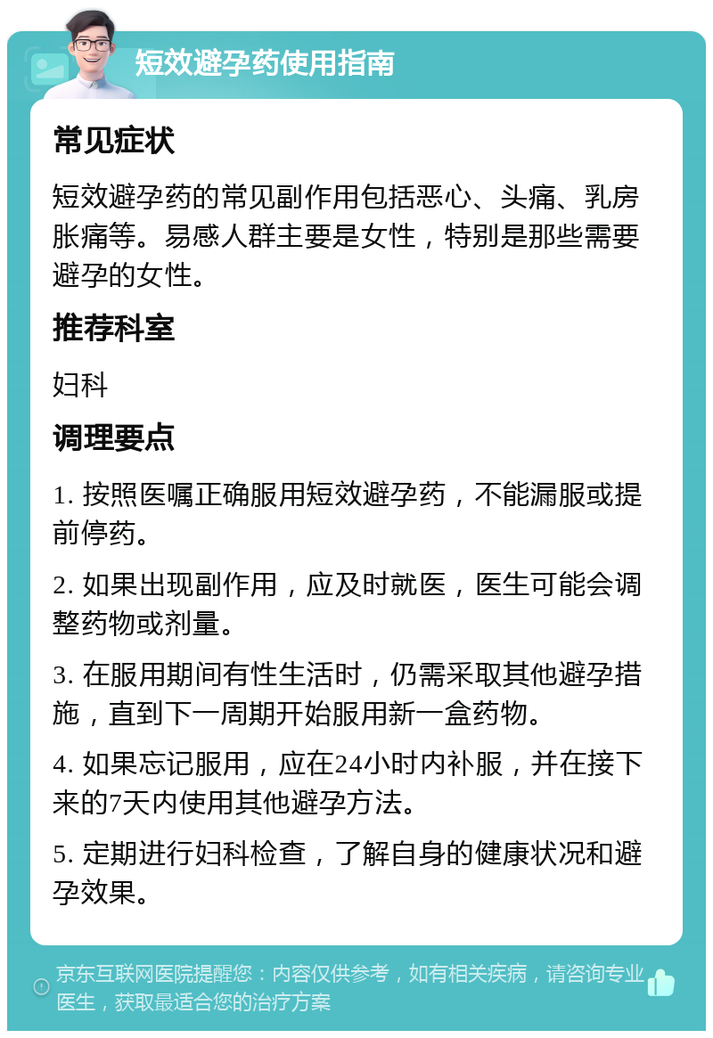 短效避孕药使用指南 常见症状 短效避孕药的常见副作用包括恶心、头痛、乳房胀痛等。易感人群主要是女性，特别是那些需要避孕的女性。 推荐科室 妇科 调理要点 1. 按照医嘱正确服用短效避孕药，不能漏服或提前停药。 2. 如果出现副作用，应及时就医，医生可能会调整药物或剂量。 3. 在服用期间有性生活时，仍需采取其他避孕措施，直到下一周期开始服用新一盒药物。 4. 如果忘记服用，应在24小时内补服，并在接下来的7天内使用其他避孕方法。 5. 定期进行妇科检查，了解自身的健康状况和避孕效果。