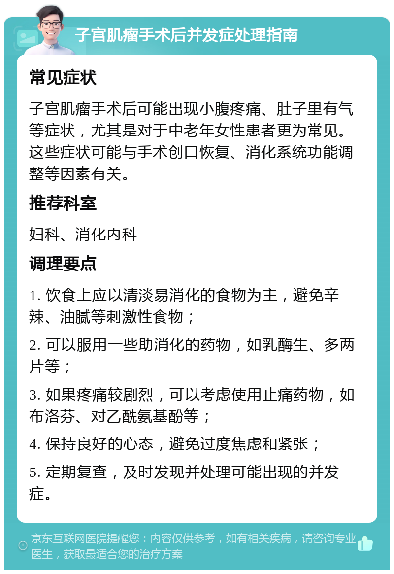 子宫肌瘤手术后并发症处理指南 常见症状 子宫肌瘤手术后可能出现小腹疼痛、肚子里有气等症状，尤其是对于中老年女性患者更为常见。这些症状可能与手术创口恢复、消化系统功能调整等因素有关。 推荐科室 妇科、消化内科 调理要点 1. 饮食上应以清淡易消化的食物为主，避免辛辣、油腻等刺激性食物； 2. 可以服用一些助消化的药物，如乳酶生、多两片等； 3. 如果疼痛较剧烈，可以考虑使用止痛药物，如布洛芬、对乙酰氨基酚等； 4. 保持良好的心态，避免过度焦虑和紧张； 5. 定期复查，及时发现并处理可能出现的并发症。