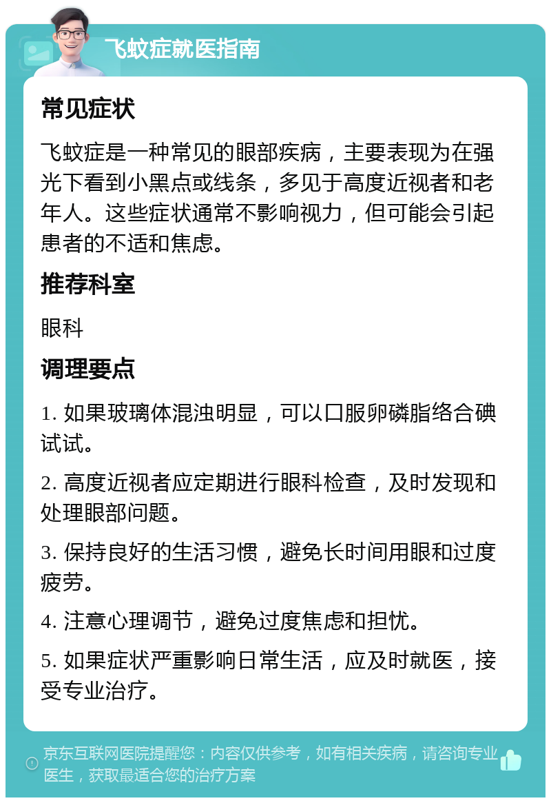 飞蚊症就医指南 常见症状 飞蚊症是一种常见的眼部疾病，主要表现为在强光下看到小黑点或线条，多见于高度近视者和老年人。这些症状通常不影响视力，但可能会引起患者的不适和焦虑。 推荐科室 眼科 调理要点 1. 如果玻璃体混浊明显，可以口服卵磷脂络合碘试试。 2. 高度近视者应定期进行眼科检查，及时发现和处理眼部问题。 3. 保持良好的生活习惯，避免长时间用眼和过度疲劳。 4. 注意心理调节，避免过度焦虑和担忧。 5. 如果症状严重影响日常生活，应及时就医，接受专业治疗。