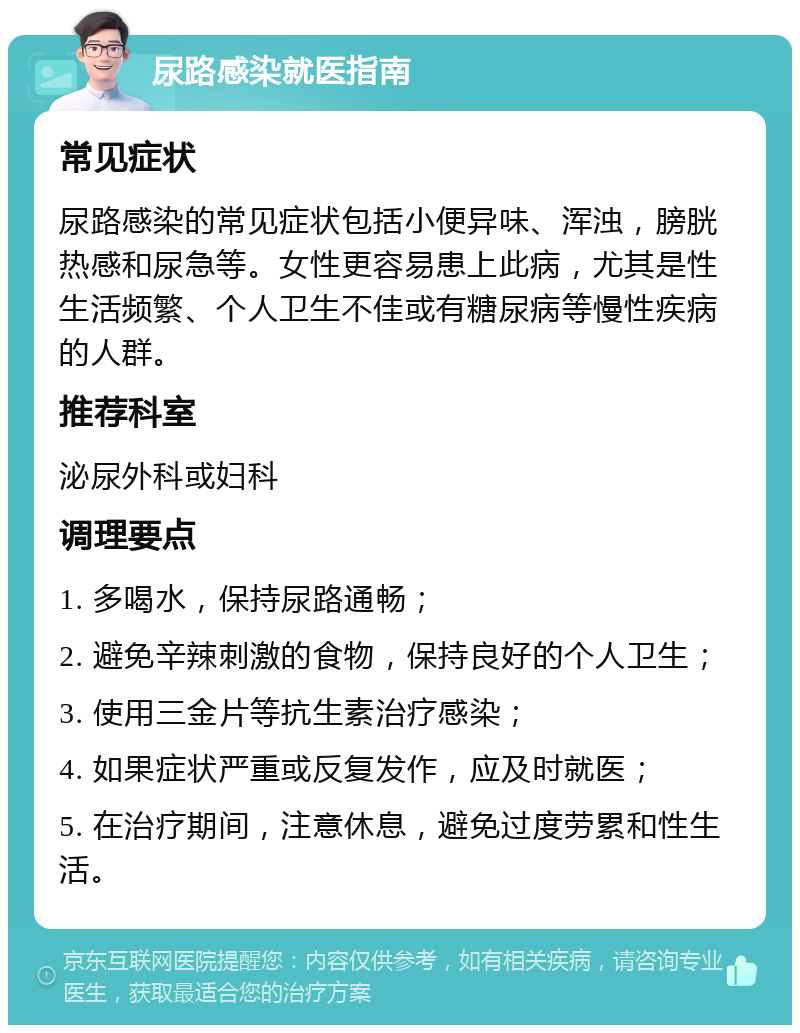 尿路感染就医指南 常见症状 尿路感染的常见症状包括小便异味、浑浊，膀胱热感和尿急等。女性更容易患上此病，尤其是性生活频繁、个人卫生不佳或有糖尿病等慢性疾病的人群。 推荐科室 泌尿外科或妇科 调理要点 1. 多喝水，保持尿路通畅； 2. 避免辛辣刺激的食物，保持良好的个人卫生； 3. 使用三金片等抗生素治疗感染； 4. 如果症状严重或反复发作，应及时就医； 5. 在治疗期间，注意休息，避免过度劳累和性生活。