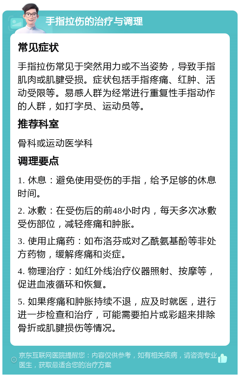 手指拉伤的治疗与调理 常见症状 手指拉伤常见于突然用力或不当姿势，导致手指肌肉或肌腱受损。症状包括手指疼痛、红肿、活动受限等。易感人群为经常进行重复性手指动作的人群，如打字员、运动员等。 推荐科室 骨科或运动医学科 调理要点 1. 休息：避免使用受伤的手指，给予足够的休息时间。 2. 冰敷：在受伤后的前48小时内，每天多次冰敷受伤部位，减轻疼痛和肿胀。 3. 使用止痛药：如布洛芬或对乙酰氨基酚等非处方药物，缓解疼痛和炎症。 4. 物理治疗：如红外线治疗仪器照射、按摩等，促进血液循环和恢复。 5. 如果疼痛和肿胀持续不退，应及时就医，进行进一步检查和治疗，可能需要拍片或彩超来排除骨折或肌腱损伤等情况。