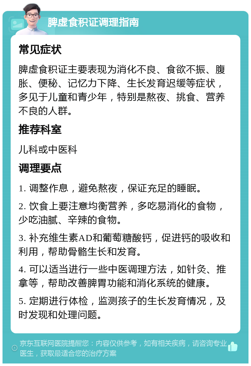 脾虚食积证调理指南 常见症状 脾虚食积证主要表现为消化不良、食欲不振、腹胀、便秘、记忆力下降、生长发育迟缓等症状，多见于儿童和青少年，特别是熬夜、挑食、营养不良的人群。 推荐科室 儿科或中医科 调理要点 1. 调整作息，避免熬夜，保证充足的睡眠。 2. 饮食上要注意均衡营养，多吃易消化的食物，少吃油腻、辛辣的食物。 3. 补充维生素AD和葡萄糖酸钙，促进钙的吸收和利用，帮助骨骼生长和发育。 4. 可以适当进行一些中医调理方法，如针灸、推拿等，帮助改善脾胃功能和消化系统的健康。 5. 定期进行体检，监测孩子的生长发育情况，及时发现和处理问题。