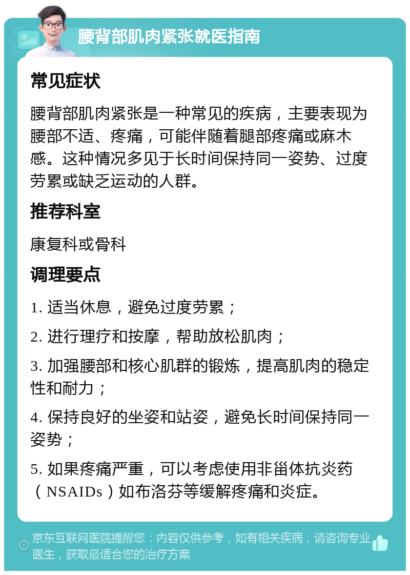 腰背部肌肉紧张就医指南 常见症状 腰背部肌肉紧张是一种常见的疾病，主要表现为腰部不适、疼痛，可能伴随着腿部疼痛或麻木感。这种情况多见于长时间保持同一姿势、过度劳累或缺乏运动的人群。 推荐科室 康复科或骨科 调理要点 1. 适当休息，避免过度劳累； 2. 进行理疗和按摩，帮助放松肌肉； 3. 加强腰部和核心肌群的锻炼，提高肌肉的稳定性和耐力； 4. 保持良好的坐姿和站姿，避免长时间保持同一姿势； 5. 如果疼痛严重，可以考虑使用非甾体抗炎药（NSAIDs）如布洛芬等缓解疼痛和炎症。