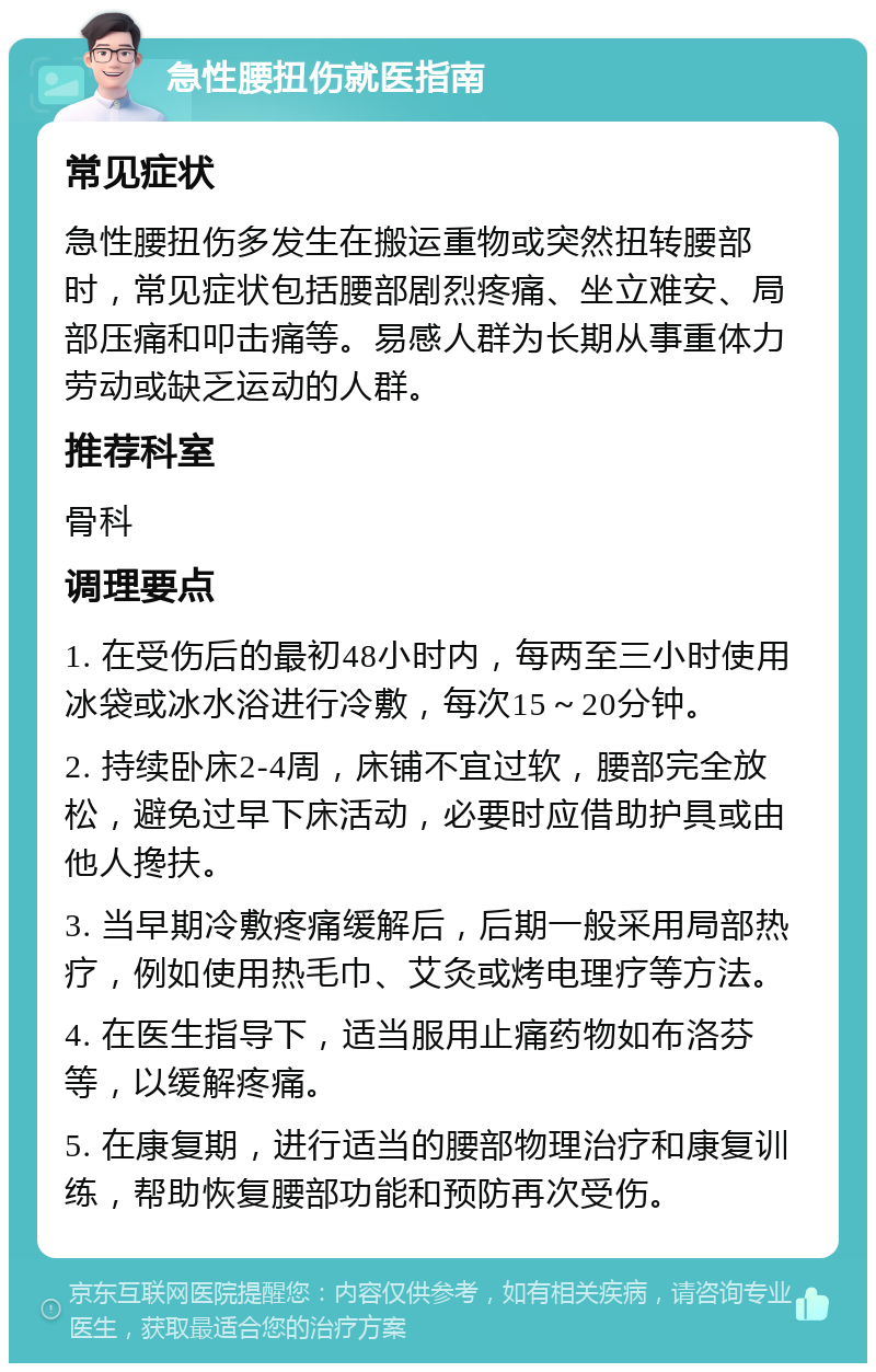 急性腰扭伤就医指南 常见症状 急性腰扭伤多发生在搬运重物或突然扭转腰部时，常见症状包括腰部剧烈疼痛、坐立难安、局部压痛和叩击痛等。易感人群为长期从事重体力劳动或缺乏运动的人群。 推荐科室 骨科 调理要点 1. 在受伤后的最初48小时内，每两至三小时使用冰袋或冰水浴进行冷敷，每次15～20分钟。 2. 持续卧床2-4周，床铺不宜过软，腰部完全放松，避免过早下床活动，必要时应借助护具或由他人搀扶。 3. 当早期冷敷疼痛缓解后，后期一般采用局部热疗，例如使用热毛巾、艾灸或烤电理疗等方法。 4. 在医生指导下，适当服用止痛药物如布洛芬等，以缓解疼痛。 5. 在康复期，进行适当的腰部物理治疗和康复训练，帮助恢复腰部功能和预防再次受伤。