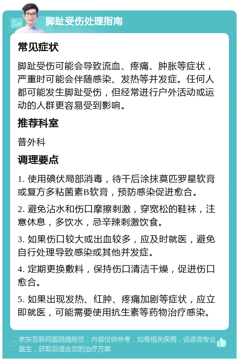 脚趾受伤处理指南 常见症状 脚趾受伤可能会导致流血、疼痛、肿胀等症状，严重时可能会伴随感染、发热等并发症。任何人都可能发生脚趾受伤，但经常进行户外活动或运动的人群更容易受到影响。 推荐科室 普外科 调理要点 1. 使用碘伏局部消毒，待干后涂抹莫匹罗星软膏或复方多粘菌素B软膏，预防感染促进愈合。 2. 避免沾水和伤口摩擦刺激，穿宽松的鞋袜，注意休息，多饮水，忌辛辣刺激饮食。 3. 如果伤口较大或出血较多，应及时就医，避免自行处理导致感染或其他并发症。 4. 定期更换敷料，保持伤口清洁干燥，促进伤口愈合。 5. 如果出现发热、红肿、疼痛加剧等症状，应立即就医，可能需要使用抗生素等药物治疗感染。