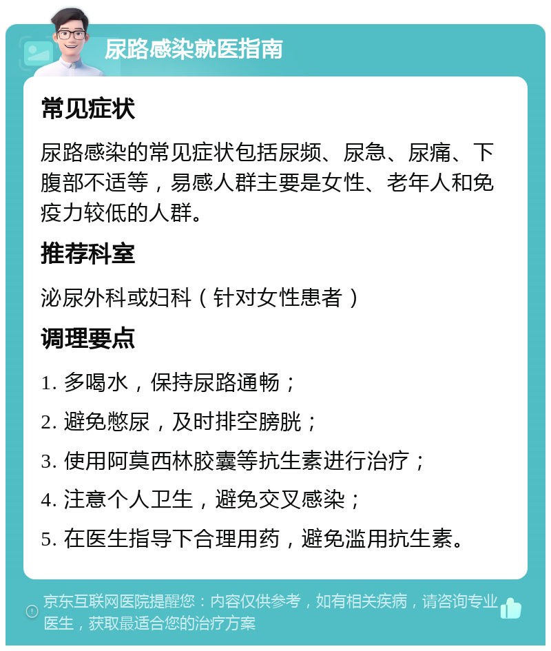 尿路感染就医指南 常见症状 尿路感染的常见症状包括尿频、尿急、尿痛、下腹部不适等，易感人群主要是女性、老年人和免疫力较低的人群。 推荐科室 泌尿外科或妇科（针对女性患者） 调理要点 1. 多喝水，保持尿路通畅； 2. 避免憋尿，及时排空膀胱； 3. 使用阿莫西林胶囊等抗生素进行治疗； 4. 注意个人卫生，避免交叉感染； 5. 在医生指导下合理用药，避免滥用抗生素。