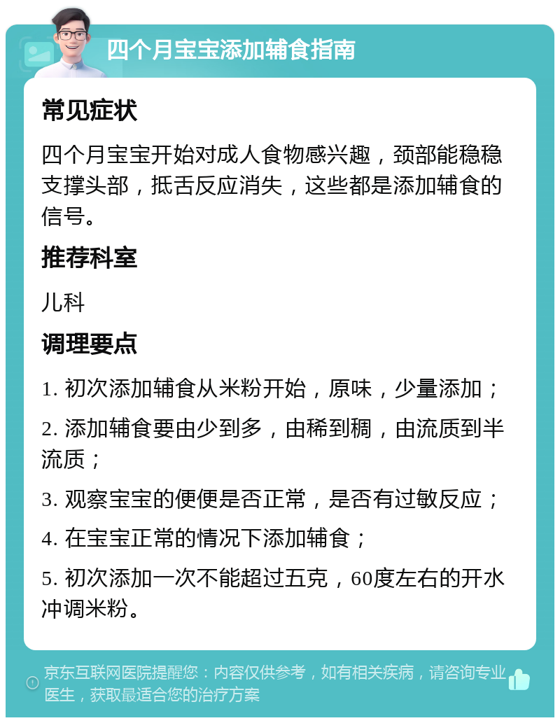 四个月宝宝添加辅食指南 常见症状 四个月宝宝开始对成人食物感兴趣，颈部能稳稳支撑头部，抵舌反应消失，这些都是添加辅食的信号。 推荐科室 儿科 调理要点 1. 初次添加辅食从米粉开始，原味，少量添加； 2. 添加辅食要由少到多，由稀到稠，由流质到半流质； 3. 观察宝宝的便便是否正常，是否有过敏反应； 4. 在宝宝正常的情况下添加辅食； 5. 初次添加一次不能超过五克，60度左右的开水冲调米粉。