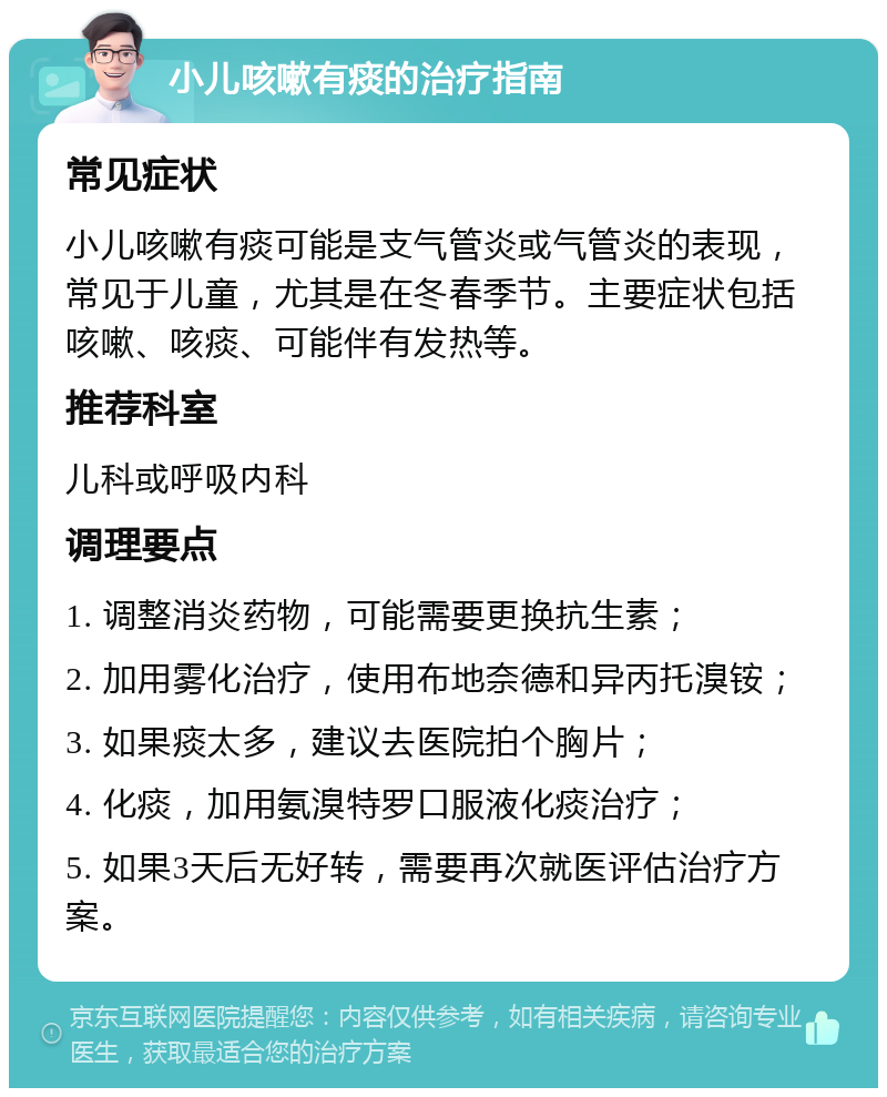 小儿咳嗽有痰的治疗指南 常见症状 小儿咳嗽有痰可能是支气管炎或气管炎的表现，常见于儿童，尤其是在冬春季节。主要症状包括咳嗽、咳痰、可能伴有发热等。 推荐科室 儿科或呼吸内科 调理要点 1. 调整消炎药物，可能需要更换抗生素； 2. 加用雾化治疗，使用布地奈德和异丙托溴铵； 3. 如果痰太多，建议去医院拍个胸片； 4. 化痰，加用氨溴特罗口服液化痰治疗； 5. 如果3天后无好转，需要再次就医评估治疗方案。