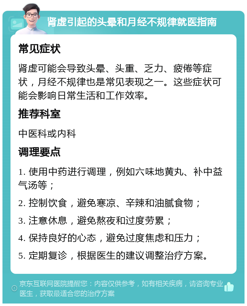 肾虚引起的头晕和月经不规律就医指南 常见症状 肾虚可能会导致头晕、头重、乏力、疲倦等症状，月经不规律也是常见表现之一。这些症状可能会影响日常生活和工作效率。 推荐科室 中医科或内科 调理要点 1. 使用中药进行调理，例如六味地黄丸、补中益气汤等； 2. 控制饮食，避免寒凉、辛辣和油腻食物； 3. 注意休息，避免熬夜和过度劳累； 4. 保持良好的心态，避免过度焦虑和压力； 5. 定期复诊，根据医生的建议调整治疗方案。