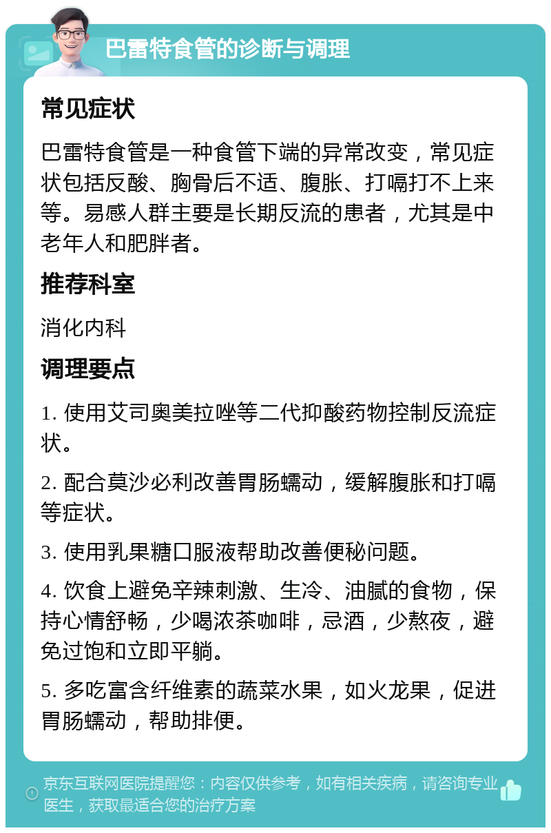 巴雷特食管的诊断与调理 常见症状 巴雷特食管是一种食管下端的异常改变，常见症状包括反酸、胸骨后不适、腹胀、打嗝打不上来等。易感人群主要是长期反流的患者，尤其是中老年人和肥胖者。 推荐科室 消化内科 调理要点 1. 使用艾司奥美拉唑等二代抑酸药物控制反流症状。 2. 配合莫沙必利改善胃肠蠕动，缓解腹胀和打嗝等症状。 3. 使用乳果糖口服液帮助改善便秘问题。 4. 饮食上避免辛辣刺激、生冷、油腻的食物，保持心情舒畅，少喝浓茶咖啡，忌酒，少熬夜，避免过饱和立即平躺。 5. 多吃富含纤维素的蔬菜水果，如火龙果，促进胃肠蠕动，帮助排便。