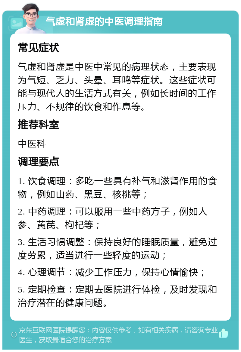 气虚和肾虚的中医调理指南 常见症状 气虚和肾虚是中医中常见的病理状态，主要表现为气短、乏力、头晕、耳鸣等症状。这些症状可能与现代人的生活方式有关，例如长时间的工作压力、不规律的饮食和作息等。 推荐科室 中医科 调理要点 1. 饮食调理：多吃一些具有补气和滋肾作用的食物，例如山药、黑豆、核桃等； 2. 中药调理：可以服用一些中药方子，例如人参、黄芪、枸杞等； 3. 生活习惯调整：保持良好的睡眠质量，避免过度劳累，适当进行一些轻度的运动； 4. 心理调节：减少工作压力，保持心情愉快； 5. 定期检查：定期去医院进行体检，及时发现和治疗潜在的健康问题。