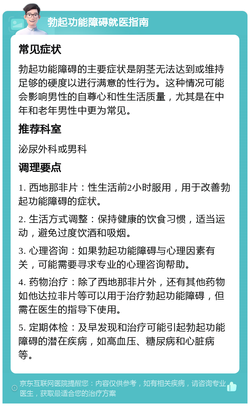 勃起功能障碍就医指南 常见症状 勃起功能障碍的主要症状是阴茎无法达到或维持足够的硬度以进行满意的性行为。这种情况可能会影响男性的自尊心和性生活质量，尤其是在中年和老年男性中更为常见。 推荐科室 泌尿外科或男科 调理要点 1. 西地那非片：性生活前2小时服用，用于改善勃起功能障碍的症状。 2. 生活方式调整：保持健康的饮食习惯，适当运动，避免过度饮酒和吸烟。 3. 心理咨询：如果勃起功能障碍与心理因素有关，可能需要寻求专业的心理咨询帮助。 4. 药物治疗：除了西地那非片外，还有其他药物如他达拉非片等可以用于治疗勃起功能障碍，但需在医生的指导下使用。 5. 定期体检：及早发现和治疗可能引起勃起功能障碍的潜在疾病，如高血压、糖尿病和心脏病等。