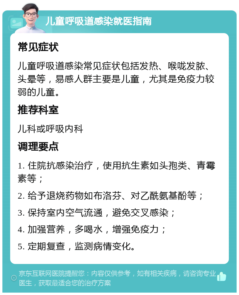 儿童呼吸道感染就医指南 常见症状 儿童呼吸道感染常见症状包括发热、喉咙发脓、头晕等，易感人群主要是儿童，尤其是免疫力较弱的儿童。 推荐科室 儿科或呼吸内科 调理要点 1. 住院抗感染治疗，使用抗生素如头孢类、青霉素等； 2. 给予退烧药物如布洛芬、对乙酰氨基酚等； 3. 保持室内空气流通，避免交叉感染； 4. 加强营养，多喝水，增强免疫力； 5. 定期复查，监测病情变化。