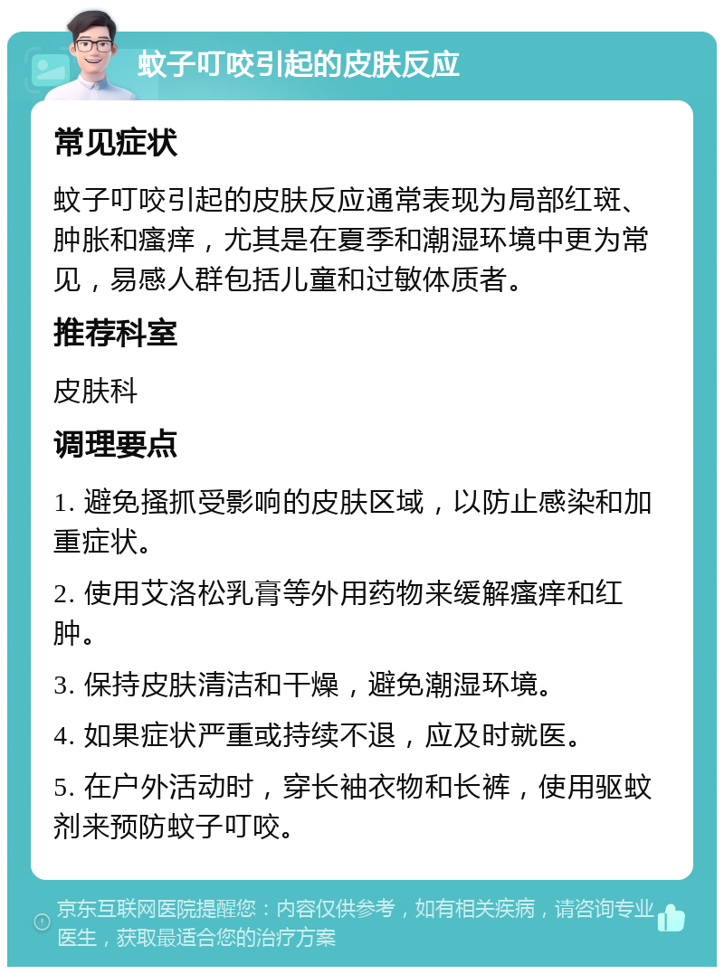 蚊子叮咬引起的皮肤反应 常见症状 蚊子叮咬引起的皮肤反应通常表现为局部红斑、肿胀和瘙痒，尤其是在夏季和潮湿环境中更为常见，易感人群包括儿童和过敏体质者。 推荐科室 皮肤科 调理要点 1. 避免搔抓受影响的皮肤区域，以防止感染和加重症状。 2. 使用艾洛松乳膏等外用药物来缓解瘙痒和红肿。 3. 保持皮肤清洁和干燥，避免潮湿环境。 4. 如果症状严重或持续不退，应及时就医。 5. 在户外活动时，穿长袖衣物和长裤，使用驱蚊剂来预防蚊子叮咬。