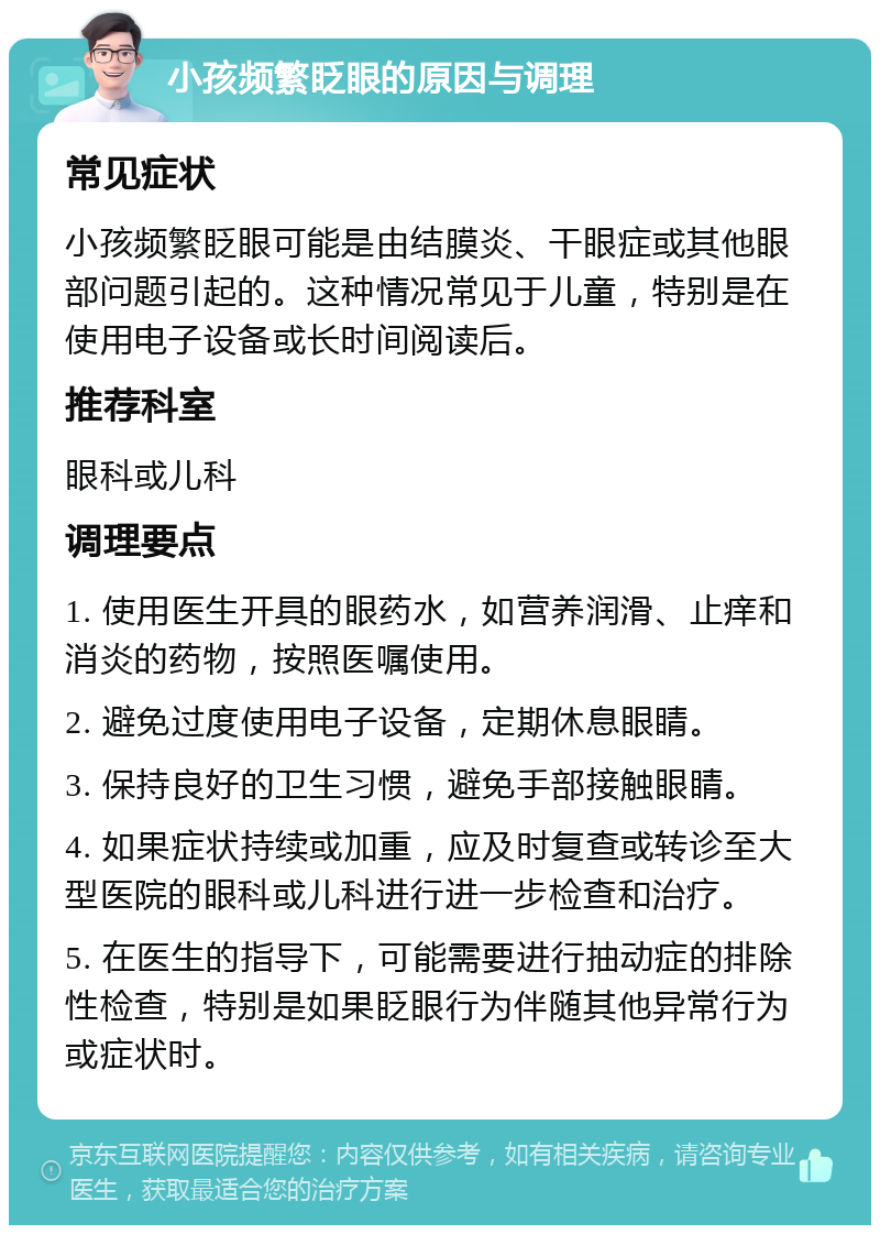 小孩频繁眨眼的原因与调理 常见症状 小孩频繁眨眼可能是由结膜炎、干眼症或其他眼部问题引起的。这种情况常见于儿童，特别是在使用电子设备或长时间阅读后。 推荐科室 眼科或儿科 调理要点 1. 使用医生开具的眼药水，如营养润滑、止痒和消炎的药物，按照医嘱使用。 2. 避免过度使用电子设备，定期休息眼睛。 3. 保持良好的卫生习惯，避免手部接触眼睛。 4. 如果症状持续或加重，应及时复查或转诊至大型医院的眼科或儿科进行进一步检查和治疗。 5. 在医生的指导下，可能需要进行抽动症的排除性检查，特别是如果眨眼行为伴随其他异常行为或症状时。