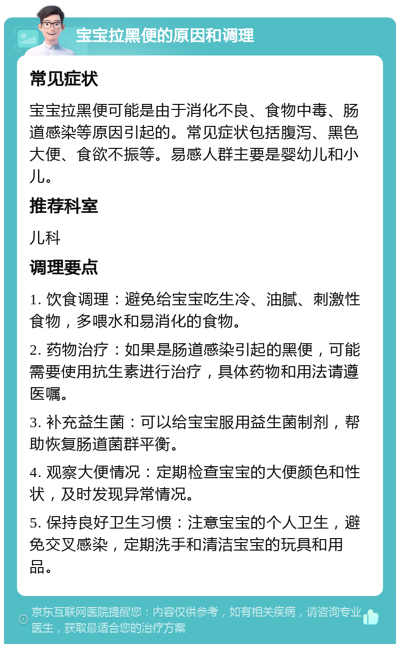 宝宝拉黑便的原因和调理 常见症状 宝宝拉黑便可能是由于消化不良、食物中毒、肠道感染等原因引起的。常见症状包括腹泻、黑色大便、食欲不振等。易感人群主要是婴幼儿和小儿。 推荐科室 儿科 调理要点 1. 饮食调理：避免给宝宝吃生冷、油腻、刺激性食物，多喂水和易消化的食物。 2. 药物治疗：如果是肠道感染引起的黑便，可能需要使用抗生素进行治疗，具体药物和用法请遵医嘱。 3. 补充益生菌：可以给宝宝服用益生菌制剂，帮助恢复肠道菌群平衡。 4. 观察大便情况：定期检查宝宝的大便颜色和性状，及时发现异常情况。 5. 保持良好卫生习惯：注意宝宝的个人卫生，避免交叉感染，定期洗手和清洁宝宝的玩具和用品。