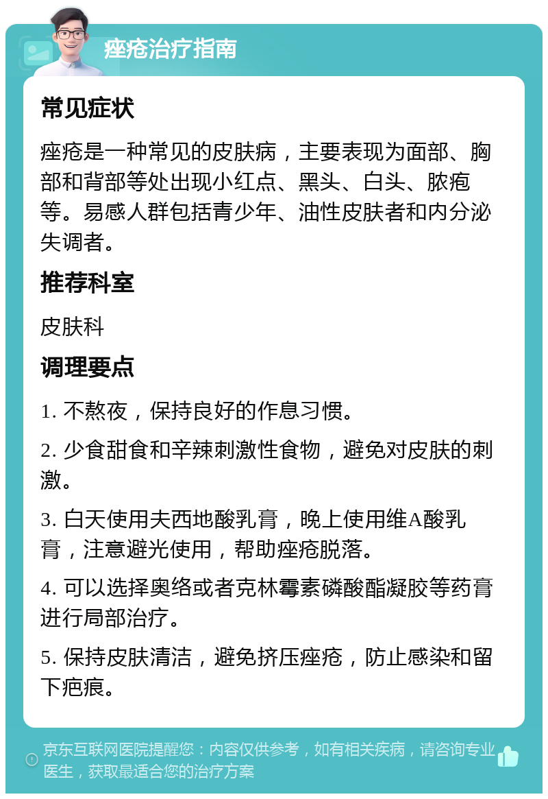 痤疮治疗指南 常见症状 痤疮是一种常见的皮肤病，主要表现为面部、胸部和背部等处出现小红点、黑头、白头、脓疱等。易感人群包括青少年、油性皮肤者和内分泌失调者。 推荐科室 皮肤科 调理要点 1. 不熬夜，保持良好的作息习惯。 2. 少食甜食和辛辣刺激性食物，避免对皮肤的刺激。 3. 白天使用夫西地酸乳膏，晚上使用维A酸乳膏，注意避光使用，帮助痤疮脱落。 4. 可以选择奥络或者克林霉素磷酸酯凝胶等药膏进行局部治疗。 5. 保持皮肤清洁，避免挤压痤疮，防止感染和留下疤痕。