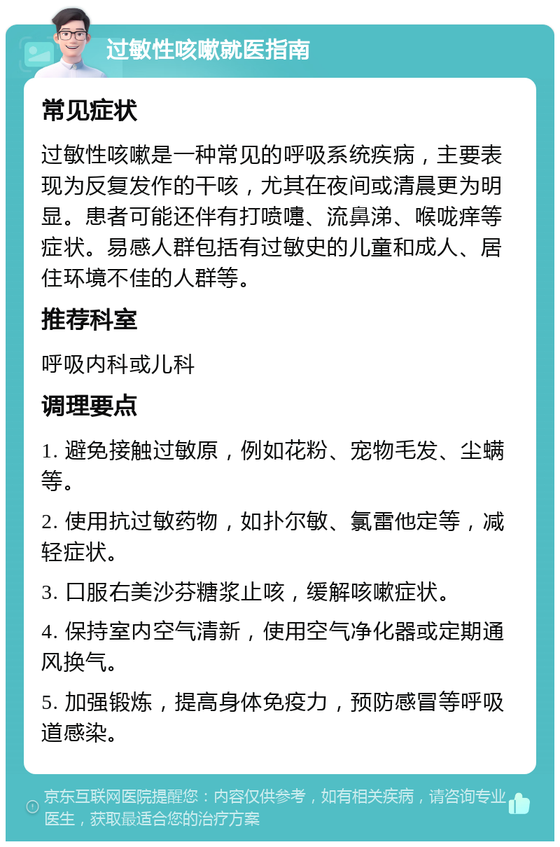 过敏性咳嗽就医指南 常见症状 过敏性咳嗽是一种常见的呼吸系统疾病，主要表现为反复发作的干咳，尤其在夜间或清晨更为明显。患者可能还伴有打喷嚏、流鼻涕、喉咙痒等症状。易感人群包括有过敏史的儿童和成人、居住环境不佳的人群等。 推荐科室 呼吸内科或儿科 调理要点 1. 避免接触过敏原，例如花粉、宠物毛发、尘螨等。 2. 使用抗过敏药物，如扑尔敏、氯雷他定等，减轻症状。 3. 口服右美沙芬糖浆止咳，缓解咳嗽症状。 4. 保持室内空气清新，使用空气净化器或定期通风换气。 5. 加强锻炼，提高身体免疫力，预防感冒等呼吸道感染。