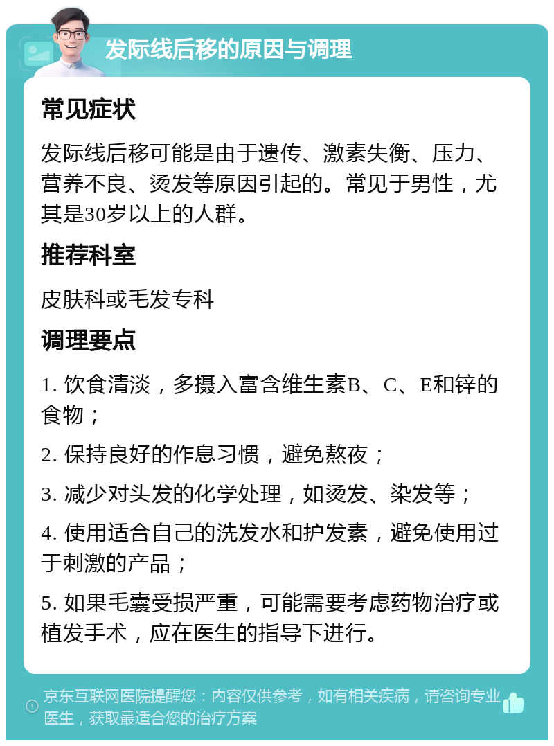 发际线后移的原因与调理 常见症状 发际线后移可能是由于遗传、激素失衡、压力、营养不良、烫发等原因引起的。常见于男性，尤其是30岁以上的人群。 推荐科室 皮肤科或毛发专科 调理要点 1. 饮食清淡，多摄入富含维生素B、C、E和锌的食物； 2. 保持良好的作息习惯，避免熬夜； 3. 减少对头发的化学处理，如烫发、染发等； 4. 使用适合自己的洗发水和护发素，避免使用过于刺激的产品； 5. 如果毛囊受损严重，可能需要考虑药物治疗或植发手术，应在医生的指导下进行。