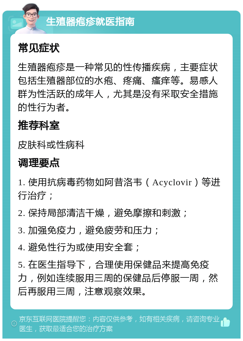 生殖器疱疹就医指南 常见症状 生殖器疱疹是一种常见的性传播疾病，主要症状包括生殖器部位的水疱、疼痛、瘙痒等。易感人群为性活跃的成年人，尤其是没有采取安全措施的性行为者。 推荐科室 皮肤科或性病科 调理要点 1. 使用抗病毒药物如阿昔洛韦（Acyclovir）等进行治疗； 2. 保持局部清洁干燥，避免摩擦和刺激； 3. 加强免疫力，避免疲劳和压力； 4. 避免性行为或使用安全套； 5. 在医生指导下，合理使用保健品来提高免疫力，例如连续服用三周的保健品后停服一周，然后再服用三周，注意观察效果。