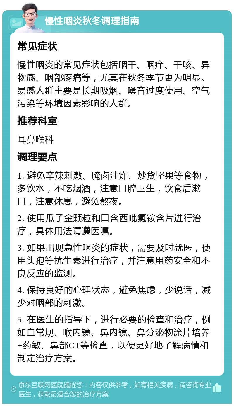 慢性咽炎秋冬调理指南 常见症状 慢性咽炎的常见症状包括咽干、咽痒、干咳、异物感、咽部疼痛等，尤其在秋冬季节更为明显。易感人群主要是长期吸烟、嗓音过度使用、空气污染等环境因素影响的人群。 推荐科室 耳鼻喉科 调理要点 1. 避免辛辣刺激、腌卤油炸、炒货坚果等食物，多饮水，不吃烟酒，注意口腔卫生，饮食后漱口，注意休息，避免熬夜。 2. 使用瓜子金颗粒和口含西吡氯铵含片进行治疗，具体用法请遵医嘱。 3. 如果出现急性咽炎的症状，需要及时就医，使用头孢等抗生素进行治疗，并注意用药安全和不良反应的监测。 4. 保持良好的心理状态，避免焦虑，少说话，减少对咽部的刺激。 5. 在医生的指导下，进行必要的检查和治疗，例如血常规、喉内镜、鼻内镜、鼻分泌物涂片培养+药敏、鼻部CT等检查，以便更好地了解病情和制定治疗方案。