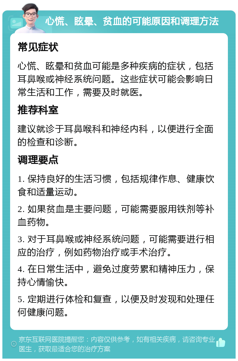 心慌、眩晕、贫血的可能原因和调理方法 常见症状 心慌、眩晕和贫血可能是多种疾病的症状，包括耳鼻喉或神经系统问题。这些症状可能会影响日常生活和工作，需要及时就医。 推荐科室 建议就诊于耳鼻喉科和神经内科，以便进行全面的检查和诊断。 调理要点 1. 保持良好的生活习惯，包括规律作息、健康饮食和适量运动。 2. 如果贫血是主要问题，可能需要服用铁剂等补血药物。 3. 对于耳鼻喉或神经系统问题，可能需要进行相应的治疗，例如药物治疗或手术治疗。 4. 在日常生活中，避免过度劳累和精神压力，保持心情愉快。 5. 定期进行体检和复查，以便及时发现和处理任何健康问题。