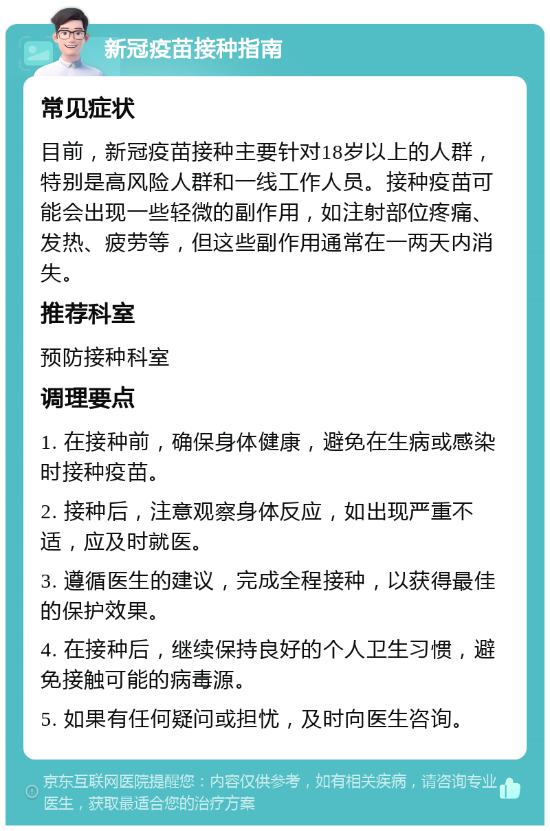 新冠疫苗接种指南 常见症状 目前，新冠疫苗接种主要针对18岁以上的人群，特别是高风险人群和一线工作人员。接种疫苗可能会出现一些轻微的副作用，如注射部位疼痛、发热、疲劳等，但这些副作用通常在一两天内消失。 推荐科室 预防接种科室 调理要点 1. 在接种前，确保身体健康，避免在生病或感染时接种疫苗。 2. 接种后，注意观察身体反应，如出现严重不适，应及时就医。 3. 遵循医生的建议，完成全程接种，以获得最佳的保护效果。 4. 在接种后，继续保持良好的个人卫生习惯，避免接触可能的病毒源。 5. 如果有任何疑问或担忧，及时向医生咨询。