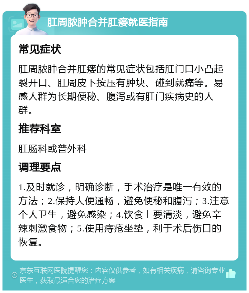 肛周脓肿合并肛瘘就医指南 常见症状 肛周脓肿合并肛瘘的常见症状包括肛门口小凸起裂开口、肛周皮下按压有肿块、碰到就痛等。易感人群为长期便秘、腹泻或有肛门疾病史的人群。 推荐科室 肛肠科或普外科 调理要点 1.及时就诊，明确诊断，手术治疗是唯一有效的方法；2.保持大便通畅，避免便秘和腹泻；3.注意个人卫生，避免感染；4.饮食上要清淡，避免辛辣刺激食物；5.使用痔疮坐垫，利于术后伤口的恢复。