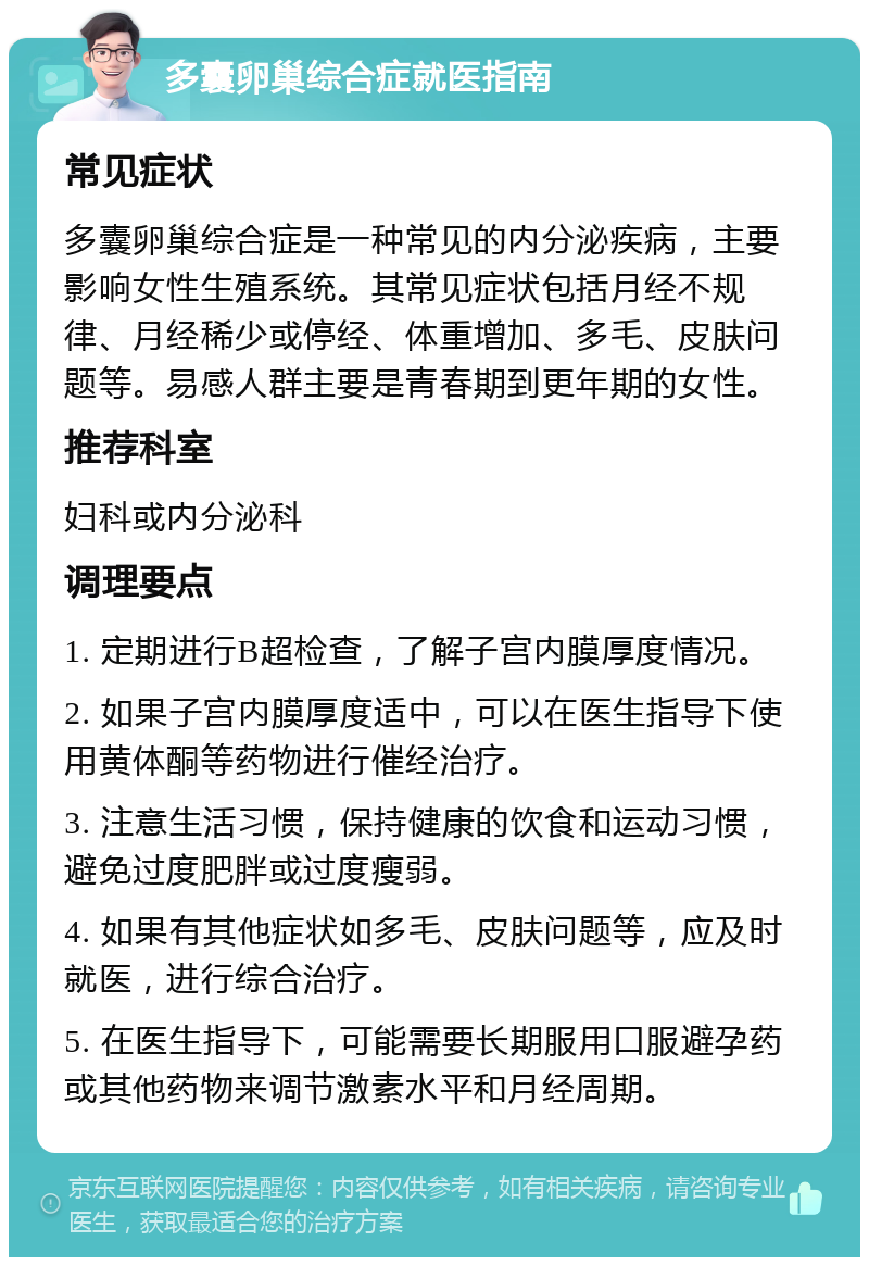 多囊卵巢综合症就医指南 常见症状 多囊卵巢综合症是一种常见的内分泌疾病，主要影响女性生殖系统。其常见症状包括月经不规律、月经稀少或停经、体重增加、多毛、皮肤问题等。易感人群主要是青春期到更年期的女性。 推荐科室 妇科或内分泌科 调理要点 1. 定期进行B超检查，了解子宫内膜厚度情况。 2. 如果子宫内膜厚度适中，可以在医生指导下使用黄体酮等药物进行催经治疗。 3. 注意生活习惯，保持健康的饮食和运动习惯，避免过度肥胖或过度瘦弱。 4. 如果有其他症状如多毛、皮肤问题等，应及时就医，进行综合治疗。 5. 在医生指导下，可能需要长期服用口服避孕药或其他药物来调节激素水平和月经周期。