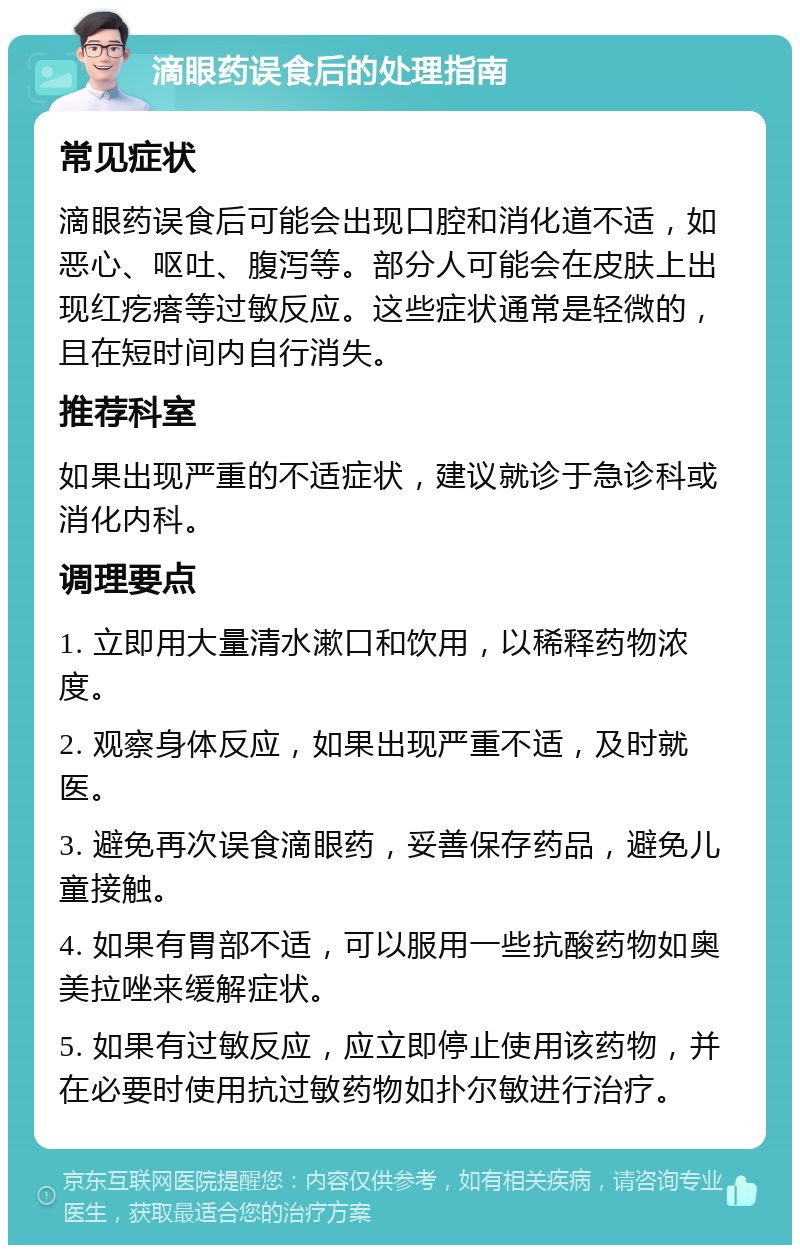 滴眼药误食后的处理指南 常见症状 滴眼药误食后可能会出现口腔和消化道不适，如恶心、呕吐、腹泻等。部分人可能会在皮肤上出现红疙瘩等过敏反应。这些症状通常是轻微的，且在短时间内自行消失。 推荐科室 如果出现严重的不适症状，建议就诊于急诊科或消化内科。 调理要点 1. 立即用大量清水漱口和饮用，以稀释药物浓度。 2. 观察身体反应，如果出现严重不适，及时就医。 3. 避免再次误食滴眼药，妥善保存药品，避免儿童接触。 4. 如果有胃部不适，可以服用一些抗酸药物如奥美拉唑来缓解症状。 5. 如果有过敏反应，应立即停止使用该药物，并在必要时使用抗过敏药物如扑尔敏进行治疗。