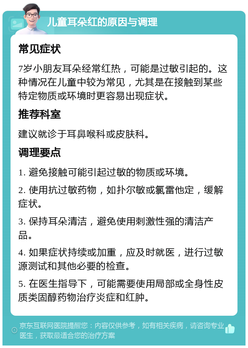 儿童耳朵红的原因与调理 常见症状 7岁小朋友耳朵经常红热，可能是过敏引起的。这种情况在儿童中较为常见，尤其是在接触到某些特定物质或环境时更容易出现症状。 推荐科室 建议就诊于耳鼻喉科或皮肤科。 调理要点 1. 避免接触可能引起过敏的物质或环境。 2. 使用抗过敏药物，如扑尔敏或氯雷他定，缓解症状。 3. 保持耳朵清洁，避免使用刺激性强的清洁产品。 4. 如果症状持续或加重，应及时就医，进行过敏源测试和其他必要的检查。 5. 在医生指导下，可能需要使用局部或全身性皮质类固醇药物治疗炎症和红肿。