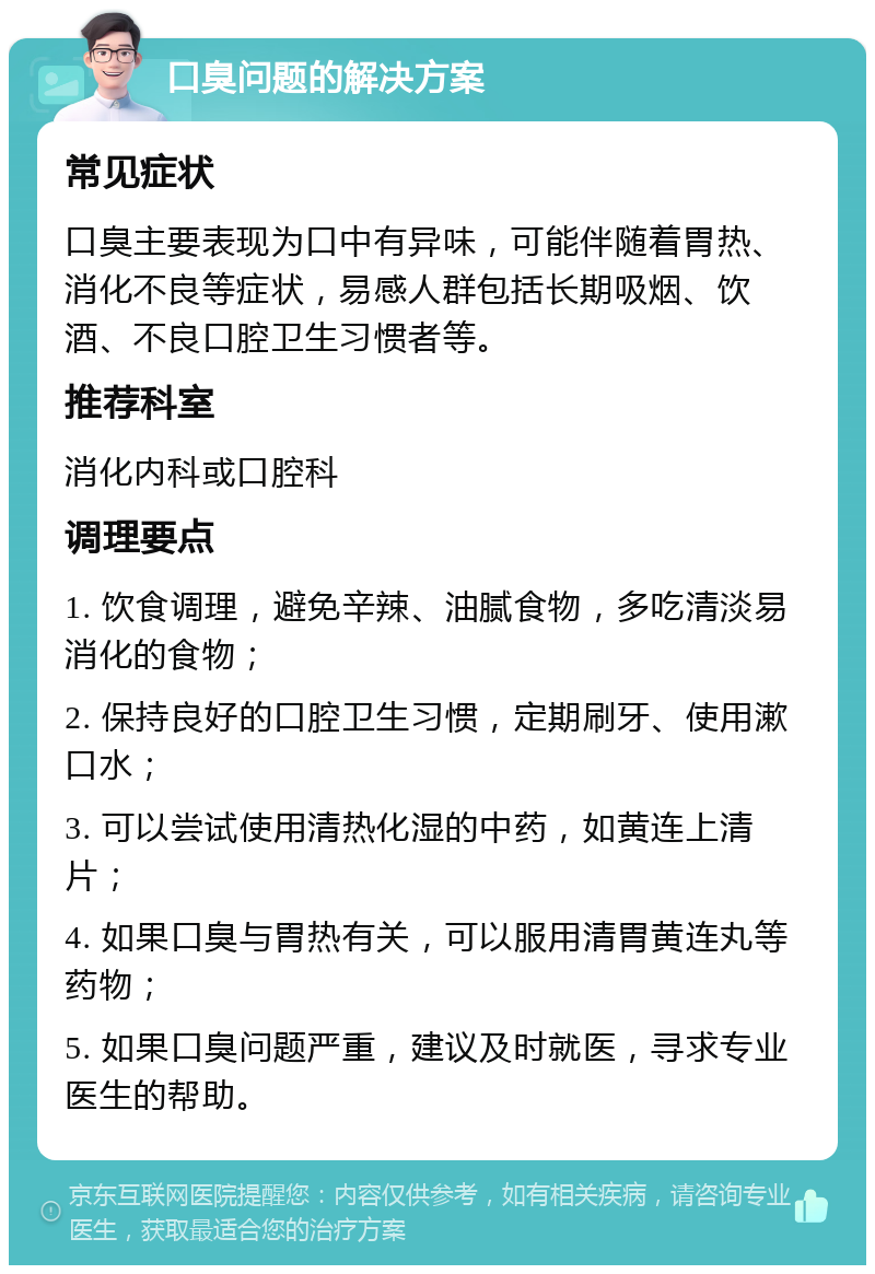 口臭问题的解决方案 常见症状 口臭主要表现为口中有异味，可能伴随着胃热、消化不良等症状，易感人群包括长期吸烟、饮酒、不良口腔卫生习惯者等。 推荐科室 消化内科或口腔科 调理要点 1. 饮食调理，避免辛辣、油腻食物，多吃清淡易消化的食物； 2. 保持良好的口腔卫生习惯，定期刷牙、使用漱口水； 3. 可以尝试使用清热化湿的中药，如黄连上清片； 4. 如果口臭与胃热有关，可以服用清胃黄连丸等药物； 5. 如果口臭问题严重，建议及时就医，寻求专业医生的帮助。