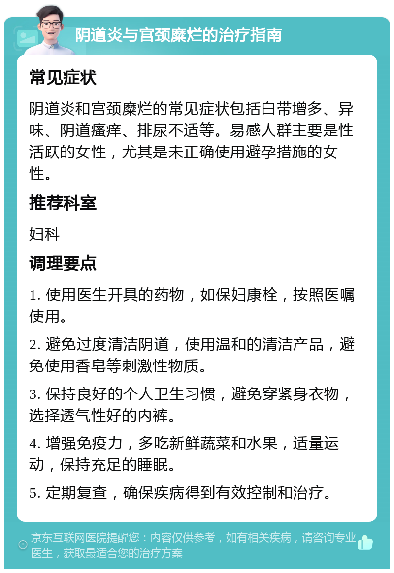 阴道炎与宫颈糜烂的治疗指南 常见症状 阴道炎和宫颈糜烂的常见症状包括白带增多、异味、阴道瘙痒、排尿不适等。易感人群主要是性活跃的女性，尤其是未正确使用避孕措施的女性。 推荐科室 妇科 调理要点 1. 使用医生开具的药物，如保妇康栓，按照医嘱使用。 2. 避免过度清洁阴道，使用温和的清洁产品，避免使用香皂等刺激性物质。 3. 保持良好的个人卫生习惯，避免穿紧身衣物，选择透气性好的内裤。 4. 增强免疫力，多吃新鲜蔬菜和水果，适量运动，保持充足的睡眠。 5. 定期复查，确保疾病得到有效控制和治疗。