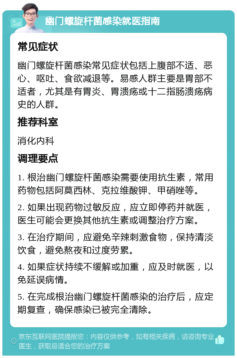 幽门螺旋杆菌感染就医指南 常见症状 幽门螺旋杆菌感染常见症状包括上腹部不适、恶心、呕吐、食欲减退等。易感人群主要是胃部不适者，尤其是有胃炎、胃溃疡或十二指肠溃疡病史的人群。 推荐科室 消化内科 调理要点 1. 根治幽门螺旋杆菌感染需要使用抗生素，常用药物包括阿莫西林、克拉维酸钾、甲硝唑等。 2. 如果出现药物过敏反应，应立即停药并就医，医生可能会更换其他抗生素或调整治疗方案。 3. 在治疗期间，应避免辛辣刺激食物，保持清淡饮食，避免熬夜和过度劳累。 4. 如果症状持续不缓解或加重，应及时就医，以免延误病情。 5. 在完成根治幽门螺旋杆菌感染的治疗后，应定期复查，确保感染已被完全清除。